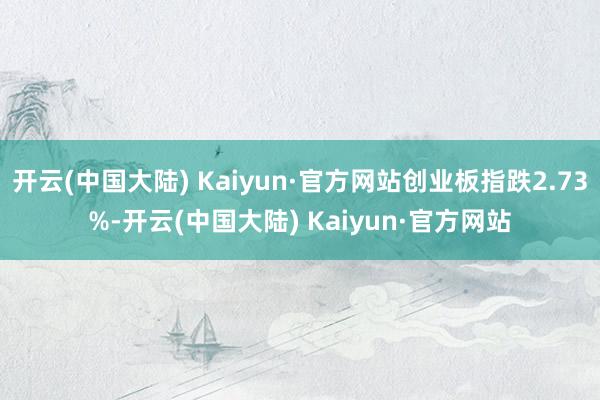 开云(中国大陆) Kaiyun·官方网站创业板指跌2.73%-开云(中国大陆) Kaiyun·官方网站