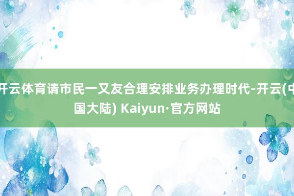 开云体育请市民一又友合理安排业务办理时代-开云(中国大陆) Kaiyun·官方网站