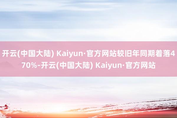 开云(中国大陆) Kaiyun·官方网站较旧年同期着落470%-开云(中国大陆) Kaiyun·官方网站