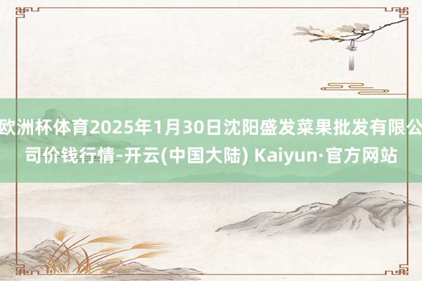 欧洲杯体育2025年1月30日沈阳盛发菜果批发有限公司价钱行情-开云(中国大陆) Kaiyun·官方网站