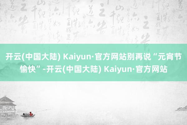 开云(中国大陆) Kaiyun·官方网站别再说“元宵节愉快”-开云(中国大陆) Kaiyun·官方网站