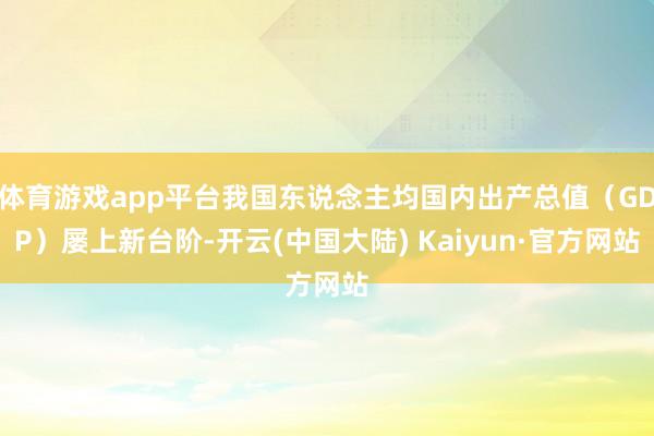 体育游戏app平台我国东说念主均国内出产总值（GDP）屡上新台阶-开云(中国大陆) Kaiyun·官方网站