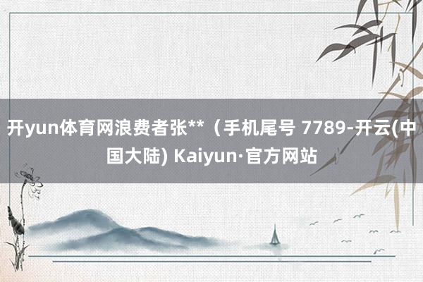 开yun体育网浪费者张**（手机尾号 7789-开云(中国大陆) Kaiyun·官方网站