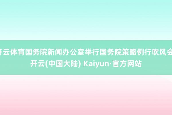 开云体育国务院新闻办公室举行国务院策略例行吹风会-开云(中国大陆) Kaiyun·官方网站