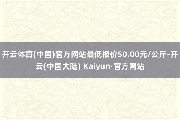 开云体育(中国)官方网站最低报价50.00元/公斤-开云(中国大陆) Kaiyun·官方网站