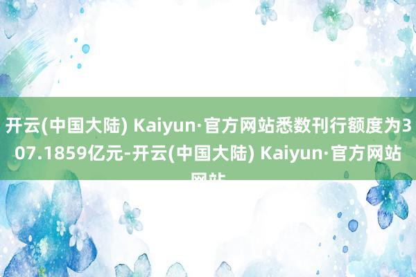 开云(中国大陆) Kaiyun·官方网站悉数刊行额度为307.1859亿元-开云(中国大陆) Kaiyun·官方网站