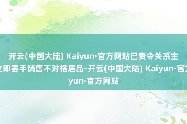 开云(中国大陆) Kaiyun·官方网站已责令关系主张者立即罢手销售不对格居品-开云(中国大陆) Kaiyun·官方网站