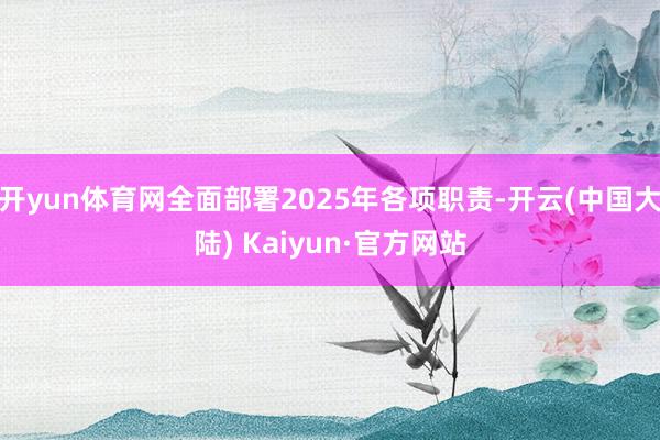 开yun体育网全面部署2025年各项职责-开云(中国大陆) Kaiyun·官方网站